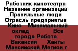 Работник кинотеатра › Название организации ­ Правильные люди › Отрасль предприятия ­ Кино › Минимальный оклад ­ 20 000 - Все города Работа » Вакансии   . Ханты-Мансийский,Мегион г.